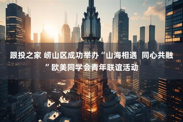 跟投之家 崂山区成功举办“山海相遇  同心共融”欧美同学会青年联谊活动