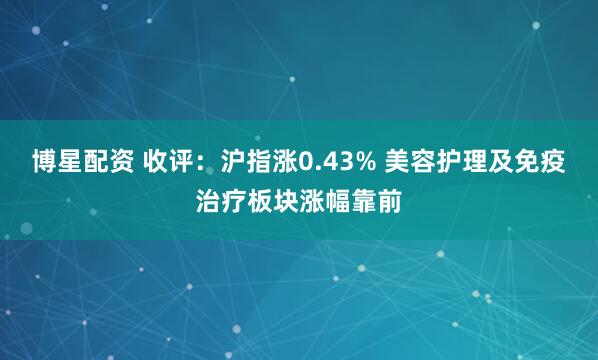 博星配资 收评：沪指涨0.43% 美容护理及免疫治疗板块涨幅靠前