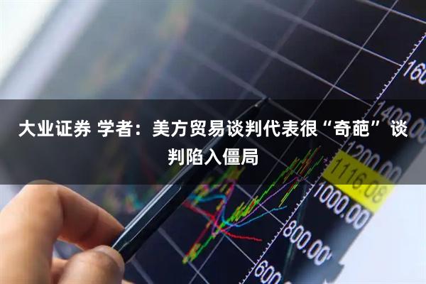 大业证券 学者：美方贸易谈判代表很“奇葩” 谈判陷入僵局