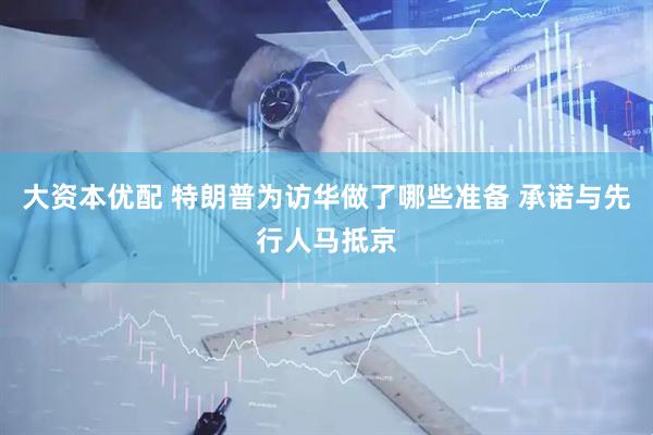 大资本优配 特朗普为访华做了哪些准备 承诺与先行人马抵京