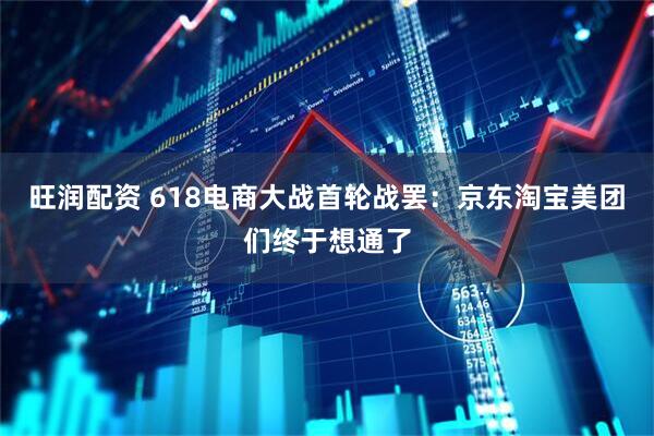 旺润配资 618电商大战首轮战罢：京东淘宝美团们终于想通了