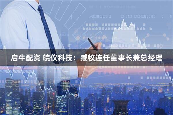 启牛配资 皖仪科技：臧牧连任董事长兼总经理