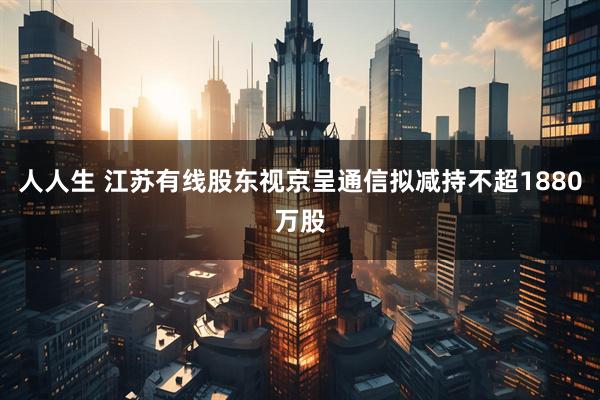 人人生 江苏有线股东视京呈通信拟减持不超1880万股