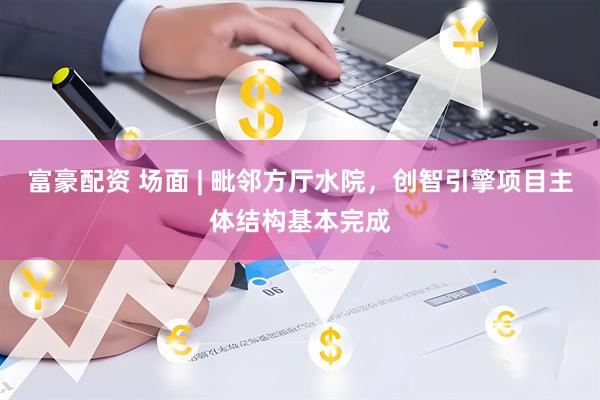 富豪配资 场面 | 毗邻方厅水院，创智引擎项目主体结构基本完成