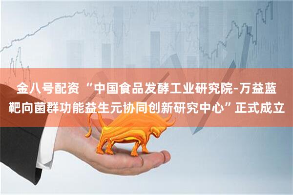 金八号配资 “中国食品发酵工业研究院-万益蓝靶向菌群功能益生元协同创新研究中心”正式成立