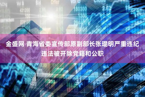 金盛网 青海省委宣传部原副部长张琨明严重违纪违法被开除党籍和公职