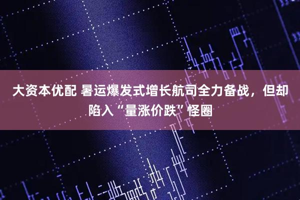 大资本优配 暑运爆发式增长航司全力备战，但却陷入“量涨价跌”怪圈