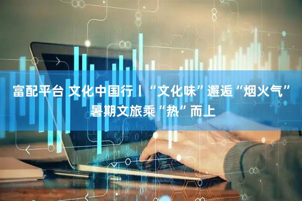 富配平台 文化中国行丨“文化味”邂逅“烟火气” 暑期文旅乘“热”而上