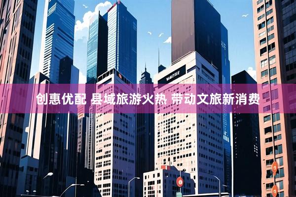 创惠优配 县域旅游火热 带动文旅新消费