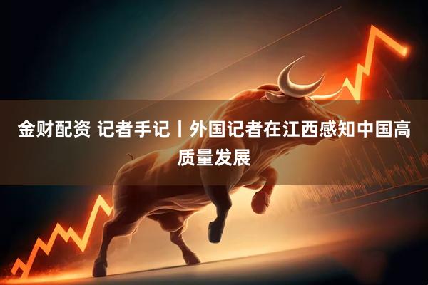 金财配资 记者手记丨外国记者在江西感知中国高质量发展