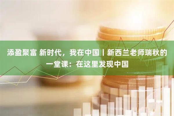 添盈聚富 新时代，我在中国丨新西兰老师瑞秋的一堂课：在这里发现中国
