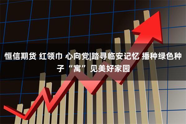 恒信期货 红领巾 心向党|踏寻临安记忆 播种绿色种子 “寓” 见美好家园