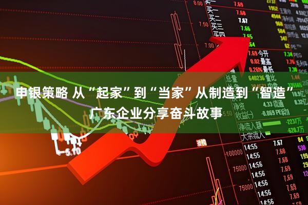 申银策略 从“起家”到“当家”从制造到“智造” 广东企业分享奋斗故事