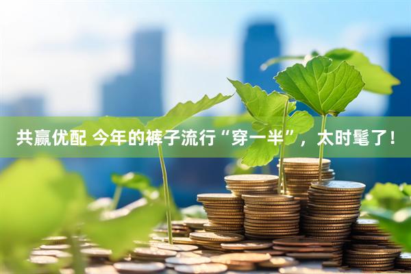 共赢优配 今年的裤子流行“穿一半”，太时髦了！