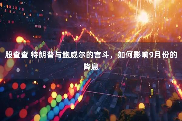 股查查 特朗普与鲍威尔的宫斗，如何影响9月份的降息