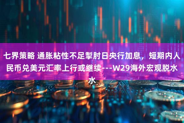 七界策略 通胀粘性不足掣肘日央行加息，短期内人民币兑美元汇率上行或继续---W29海外宏观脱水