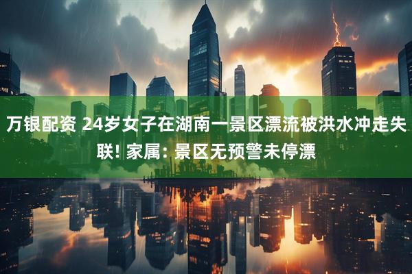 万银配资 24岁女子在湖南一景区漂流被洪水冲走失联! 家属: 景区无预警未停漂