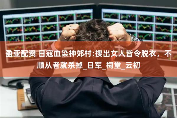 盈亚配资 日寇血染神郊村:搜出女人皆令脱衣，不顺从者就杀掉_日军_祠堂_云初