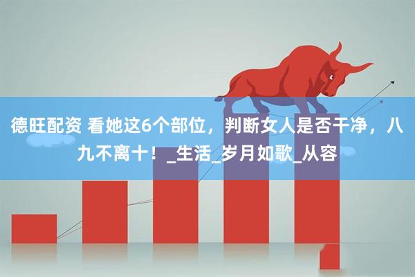德旺配资 看她这6个部位，判断女人是否干净，八九不离十！_生活_岁月如歌_从容
