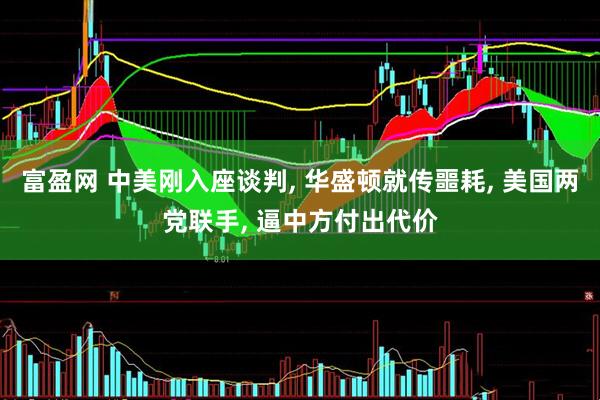 富盈网 中美刚入座谈判, 华盛顿就传噩耗, 美国两党联手, 逼中方付出代价