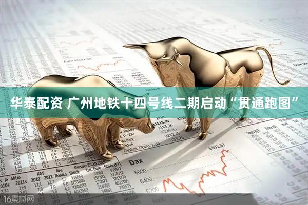 华泰配资 广州地铁十四号线二期启动“贯通跑图”