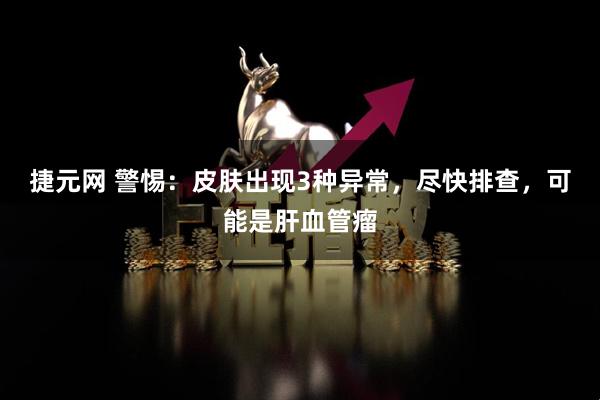 捷元网 警惕：皮肤出现3种异常，尽快排查，可能是肝血管瘤