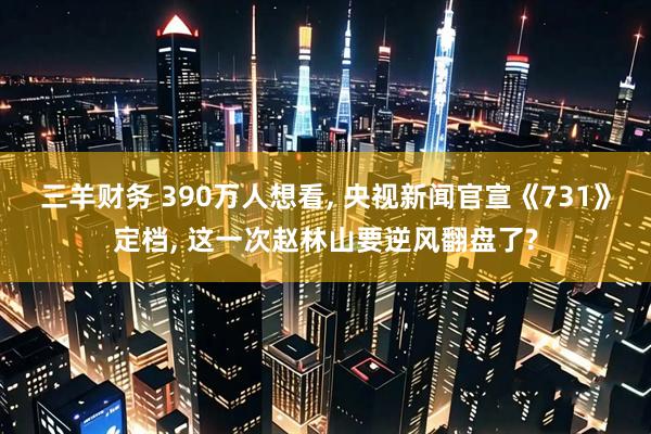 三羊财务 390万人想看, 央视新闻官宣《731》定档, 这一次赵林山要逆风翻盘了?