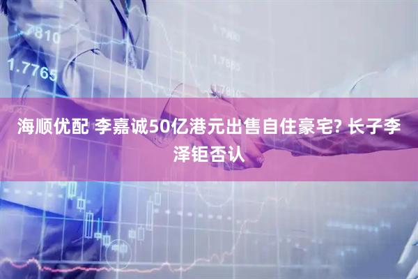 海顺优配 李嘉诚50亿港元出售自住豪宅? 长子李泽钜否认