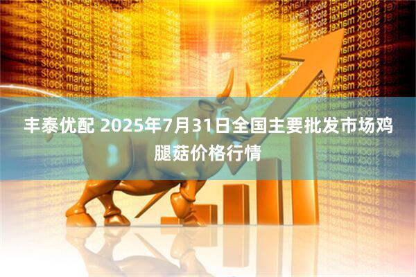 丰泰优配 2025年7月31日全国主要批发市场鸡腿菇价格行情