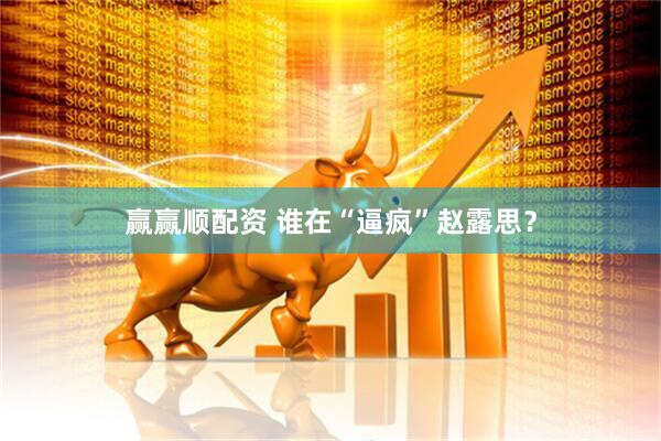 赢赢顺配资 谁在“逼疯”赵露思？