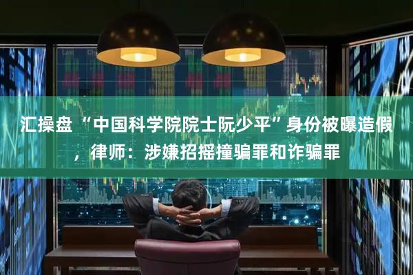 汇操盘 “中国科学院院士阮少平”身份被曝造假，律师：涉嫌招摇撞骗罪和诈骗罪