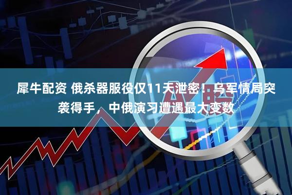 犀牛配资 俄杀器服役仅11天泄密！乌军情局突袭得手，中俄演习遭遇最大变数