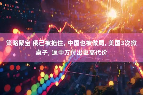 策略聚宝 俄已被拖住, 中国也被做局, 美国3次掀桌子, 逼中方付出更高代价