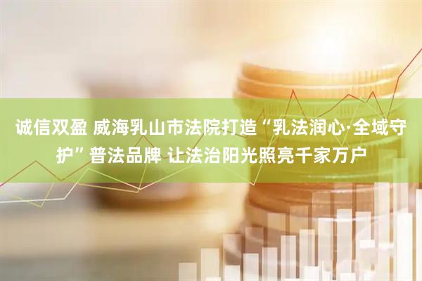 诚信双盈 威海乳山市法院打造“乳法润心·全域守护”普法品牌 让法治阳光照亮千家万户