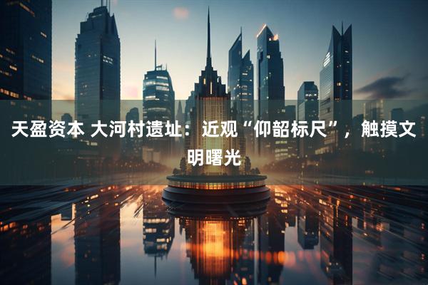 天盈资本 大河村遗址：近观“仰韶标尺”，触摸文明曙光