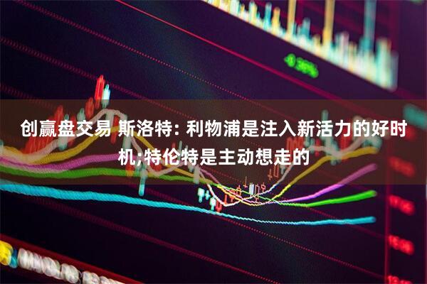 创赢盘交易 斯洛特: 利物浦是注入新活力的好时机;特伦特是主动想走的