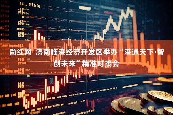 尚红网  济南临港经济开发区举办“港通天下·智创未来”精准对接会