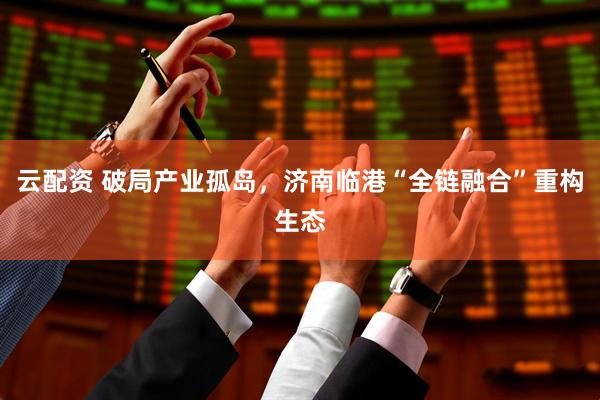 云配资 破局产业孤岛，济南临港“全链融合”重构生态