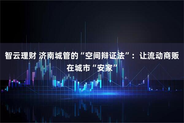 智云理财 济南城管的“空间辩证法”：让流动商贩在城市“安家”