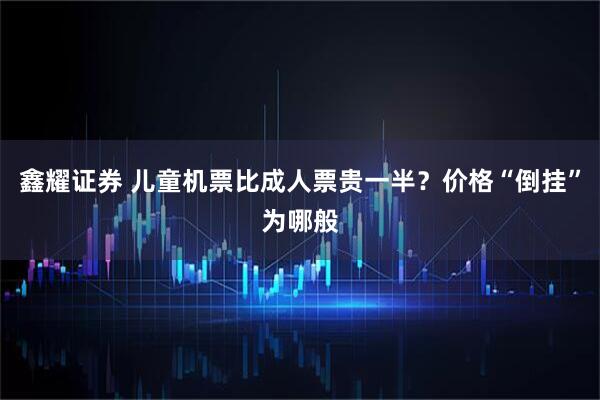 鑫耀证券 儿童机票比成人票贵一半？价格“倒挂”为哪般