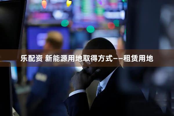 乐配资 新能源用地取得方式——租赁用地
