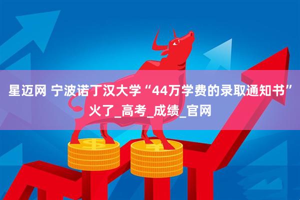 星迈网 宁波诺丁汉大学“44万学费的录取通知书”火了_高考_成绩_官网