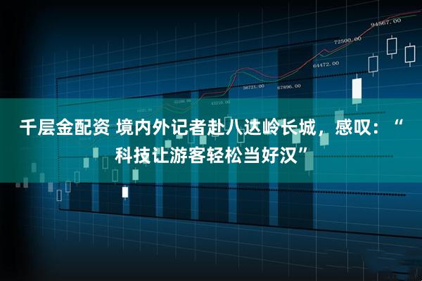 千层金配资 境内外记者赴八达岭长城，感叹：“科技让游客轻松当好汉”