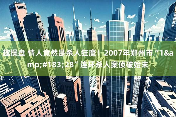 趣操盘 情人竟然是杀人狂魔！2007年郑州市“1&#183;28”连环杀人案侦破始末