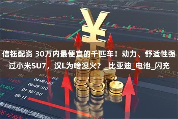 信钰配资 30万内最便宜的千匹车！动力、舒适性强过小米SU7，汉L为啥没火？_比亚迪_电池_闪充