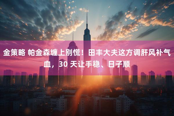 金策略 帕金森缠上别慌！田丰大夫这方调肝风补气血，30 天让手稳、日子顺
