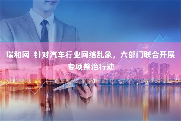 瑞和网  针对汽车行业网络乱象，六部门联合开展专项整治行动