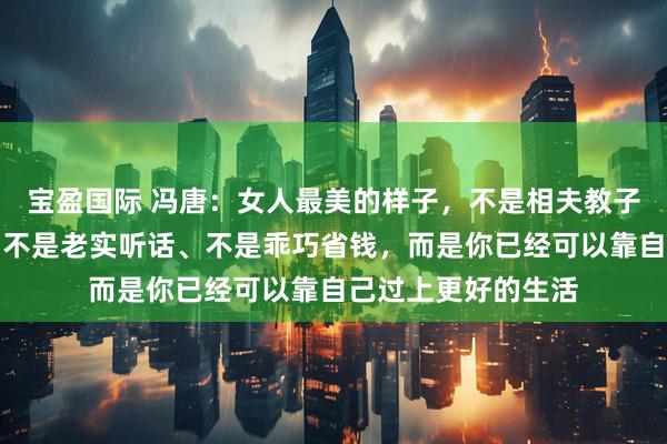 宝盈国际 冯唐：女人最美的样子，不是相夫教子、不是素面朝天、不是老实听话、不是乖巧省钱，而是你已经可以靠自己过上更好的生活