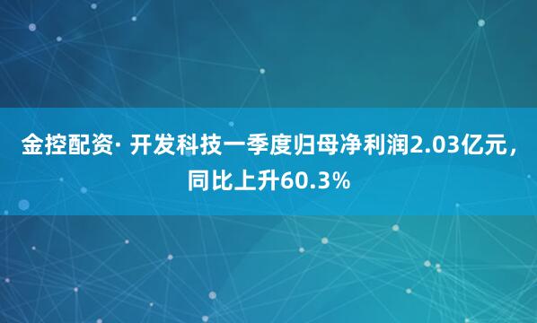 金控配资· 开发科技一季度归母净利润2.03亿元，同比上升60.3%