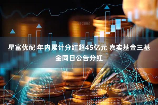 星富优配 年内累计分红超45亿元 嘉实基金三基金同日公告分红
